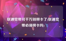 联通宽带可千万别绑卡了(联通宽带必须绑卡吗)