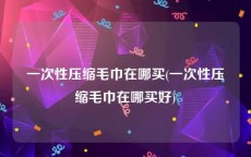 一次性压缩毛巾在哪买(一次性压缩毛巾在哪买好)