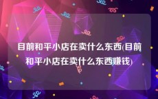 目前和平小店在卖什么东西(目前和平小店在卖什么东西赚钱)