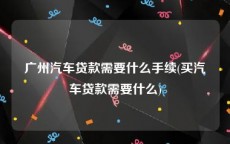广州汽车贷款需要什么手续(买汽车贷款需要什么)