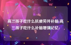 高三孩子吃什么抗疲劳并补脑(高三孩子吃什么补脑增强记忆)