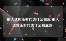 别人送你茶叶代表什么意思(别人送你茶叶代表什么意思啊)