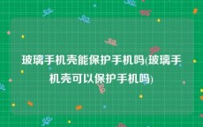 玻璃手机壳能保护手机吗(玻璃手机壳可以保护手机吗)