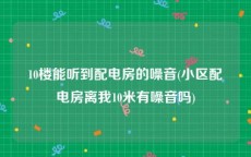 10楼能听到配电房的噪音(小区配电房离我10米有噪音吗)
