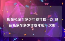 现在私家车多少年要年检一次(现在私家车多少年要年检一次呢)