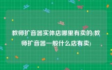 教师扩音器实体店哪里有卖的(教师扩音器一般什么店有卖)