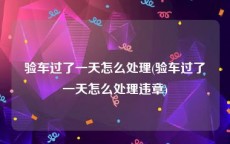 验车过了一天怎么处理(验车过了一天怎么处理违章)