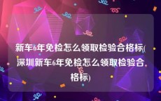 新车6年免检怎么领取检验合格标(深圳新车6年免检怎么领取检验合格标)