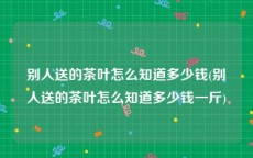 别人送的茶叶怎么知道多少钱(别人送的茶叶怎么知道多少钱一斤)