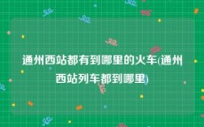 通州西站都有到哪里的火车(通州西站列车都到哪里)