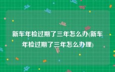 新车年检过期了三年怎么办(新车年检过期了三年怎么办理)