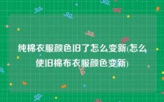 纯棉衣服颜色旧了怎么变新(怎么使旧棉布衣服颜色变新)