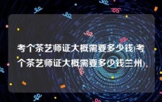 考个茶艺师证大概需要多少钱(考个茶艺师证大概需要多少钱兰州)