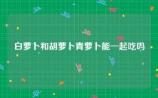 白萝卜和胡萝卜青萝卜能一起吃吗