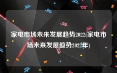 家电市场未来发展趋势2022(家电市场未来发展趋势2022年)