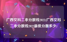 广西文科二本分数线2022(广西文科二本分数线2022最低分数多少)