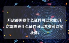 开店都需要什么证件可以营业(开店都需要什么证件可以营业可以买社保)