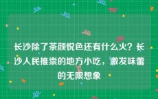 长沙除了茶颜悦色还有什么火？长沙人民推崇的地方小吃，激发味蕾的无限想象
