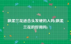 飘柔兰花适合头发硬的人吗(飘柔兰花的好用吗)