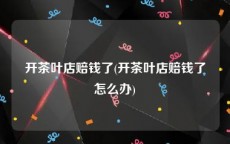 开茶叶店赔钱了(开茶叶店赔钱了怎么办)