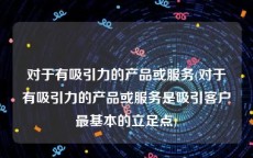 对于有吸引力的产品或服务(对于有吸引力的产品或服务是吸引客户最基本的立足点)