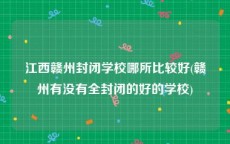 江西赣州封闭学校哪所比较好(赣州有没有全封闭的好的学校)