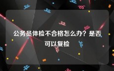 公务员体检不合格怎么办？是否可以复检
