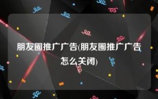 朋友圈推广广告(朋友圈推广广告怎么关闭)