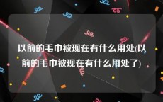 以前的毛巾被现在有什么用处(以前的毛巾被现在有什么用处了)
