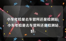 小车年检是去车管所还是检测站(小车年检是去车管所还是检测站好)