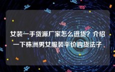 女装一手货源厂家怎么进货？介绍一下株洲男女服装平价购货法子