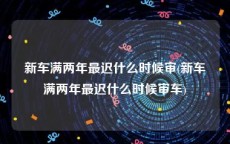 新车满两年最迟什么时候审(新车满两年最迟什么时候审车)