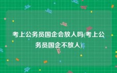 考上公务员国企会放人吗(考上公务员国企不放人)