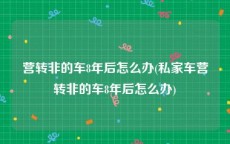 营转非的车8年后怎么办(私家车营转非的车8年后怎么办)