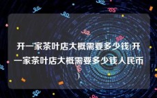 开一家茶叶店大概需要多少钱(开一家茶叶店大概需要多少钱人民币)