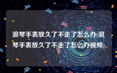 浪琴手表放久了不走了怎么办(浪琴手表放久了不走了怎么办视频)