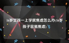 16岁女孩一上学就焦虑怎么办(16岁孩子容易焦虑)