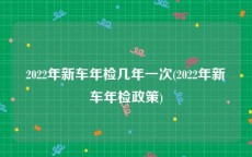 2022年新车年检几年一次(2022年新车年检政策)