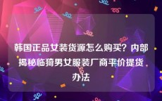 韩国正品女装货源怎么购买？内部揭秘临猗男女服装厂商平价提货办法
