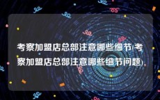 考察加盟店总部注意哪些细节(考察加盟店总部注意哪些细节问题)