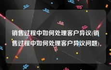 销售过程中如何处理客户异议(销售过程中如何处理客户异议问题)