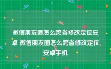 微信朋友圈怎么跨省修改定位安卓 微信朋友圈怎么跨省修改定位安卓手机