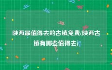 陕西最值得去的古镇免费(陕西古镇有哪些值得去)