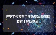 怀孕了楼顶有个移动基站(我家楼顶有个移动基站)