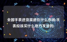 全国手表进货渠道在什么市场(手表应该买什么地方发货的)