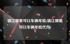 镇江哪里可以车辆年检(镇江哪里可以车辆年检代办)