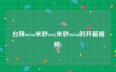 台妹misa米砂cos(米砂misa的开箱视频)