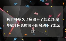 榨汁杯放久了启动不了怎么办(摩飞榨汁杯长时间不用启动不了怎么办)