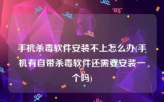 手机杀毒软件安装不上怎么办(手机有自带杀毒软件还需要安装一个吗)