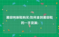 莆田纯原鞋购买(如何拿到莆田鞋的一手货源)
